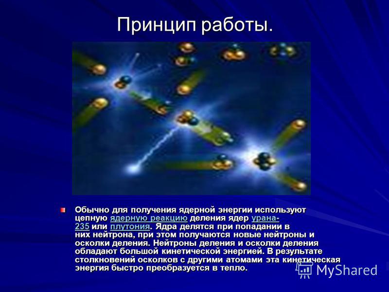 Принцип работы. Обычно для получения ядерной энергии используют цепную ядерную реакцию деления ядер урана- 235 или плутония. Ядра делятся при попадании в них нейтрона, при этом получаются новые нейтроны и осколки деления. Нейтроны деления и осколки д