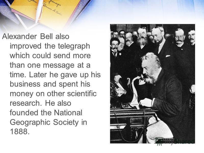 Alexander Bell also improved the telegraph which could send more than one message at a time. Later he gave up his business and spent his money on other scientific research. He also founded the National Geographic Society in 1888.