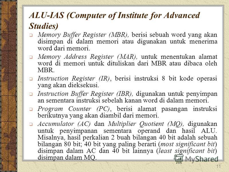 11 ALU-IAS (Computer of Institute for Advanced Studies) Memory Buffer Register (MBR), berisi sebuah word yang akan disimpan di dalam memori atau digunakan untuk menerima word dari memori. Memory Address Register (MAR), untuk menentukan alamat word di