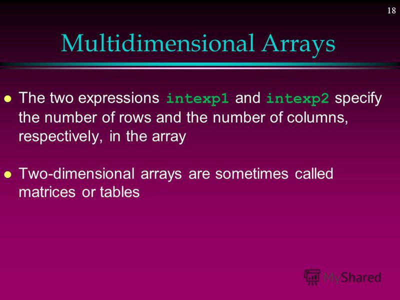 17 Multidimensional Arrays l A collection of a fixed number of components arranged in two dimensions » All components are of the same type l The syntax for declaring a two-dimensional array is: dataType arrayName[intexp1][intexp2]; where intexp1 and 