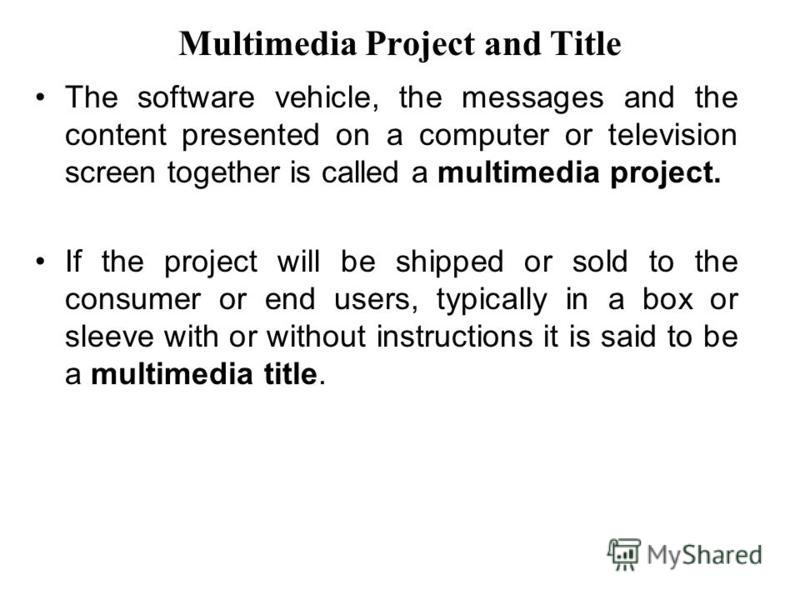 Multimedia Project and Title The software vehicle, the messages and the content presented on a computer or television screen together is called a multimedia project. If the project will be shipped or sold to the consumer or end users, typically in a 