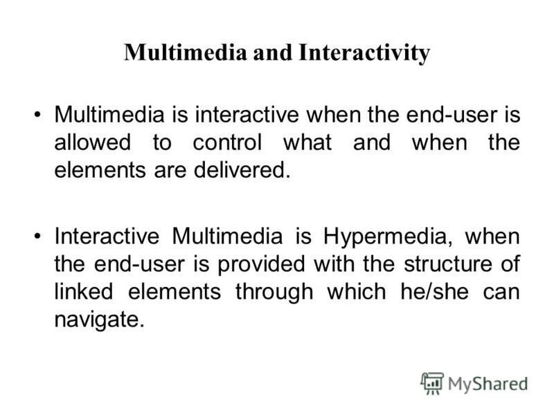 Multimedia and Interactivity Multimedia is interactive when the end-user is allowed to control what and when the elements are delivered. Interactive Multimedia is Hypermedia, when the end-user is provided with the structure of linked elements through