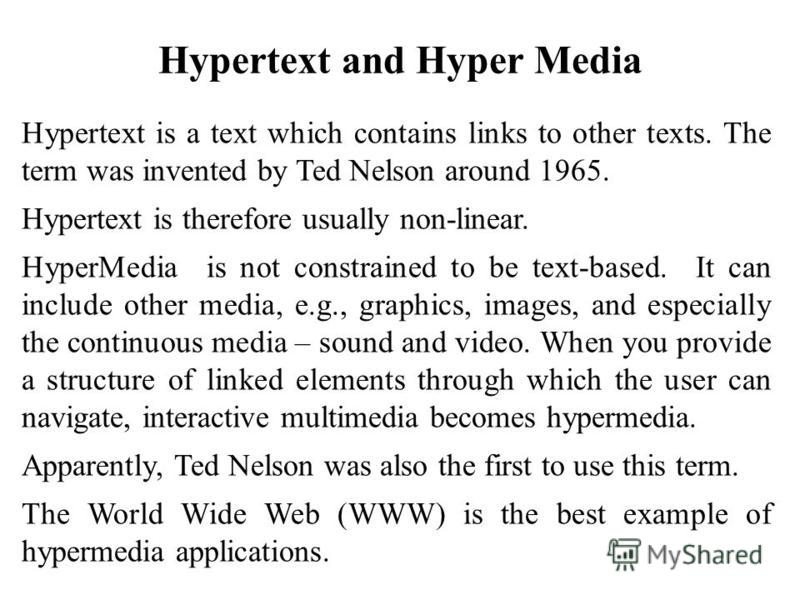 Hypertext is a text which contains links to other texts. The term was invented by Ted Nelson around 1965. Hypertext is therefore usually non-linear. HyperMedia is not constrained to be text-based. It can include other media, e.g., graphics, images, a
