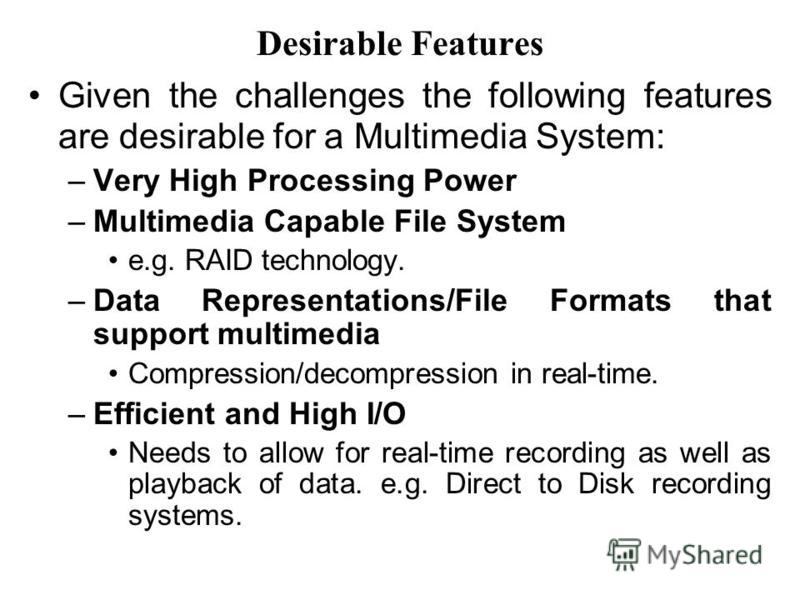 Desirable Features Given the challenges the following features are desirable for a Multimedia System: –Very High Processing Power –Multimedia Capable File System e.g. RAID technology. –Data Representations/File Formats that support multimedia Compres
