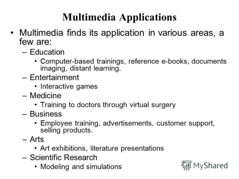 Multimedia Applications Multimedia finds its application in various areas, a few are: –Education Computer-based trainings, reference e-books, documents imaging, distant learning. –Entertainment Interactive games –Medicine Training to doctors through 