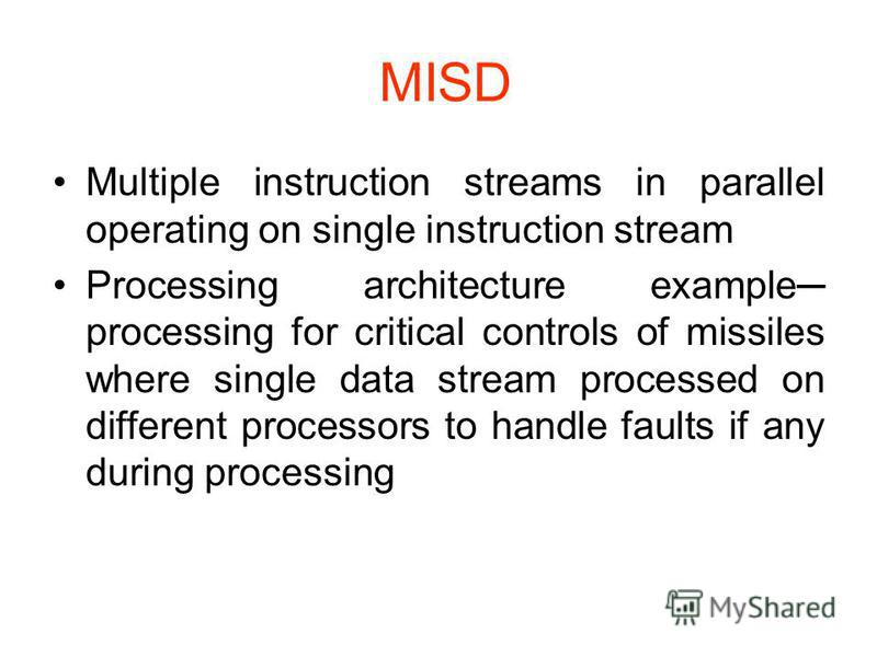 MISD Multiple instruction streams in parallel operating on single instruction stream Processing architecture example processing for critical controls of missiles where single data stream processed on different processors to handle faults if any durin