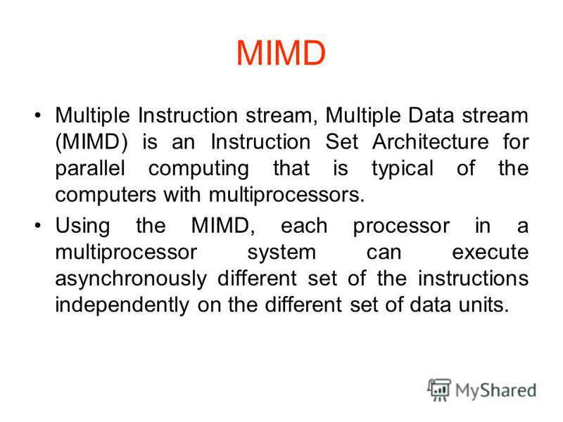 MIMD Multiple Instruction stream, Multiple Data stream (MIMD) is an Instruction Set Architecture for parallel computing that is typical of the computers with multiprocessors. Using the MIMD, each processor in a multiprocessor system can execute async