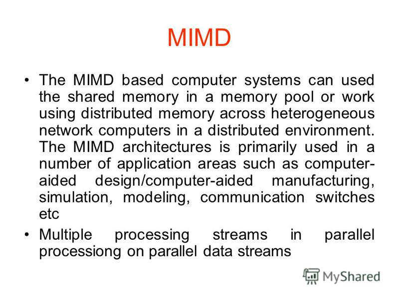 MIMD The MIMD based computer systems can used the shared memory in a memory pool or work using distributed memory across heterogeneous network computers in a distributed environment. The MIMD architectures is primarily used in a number of application
