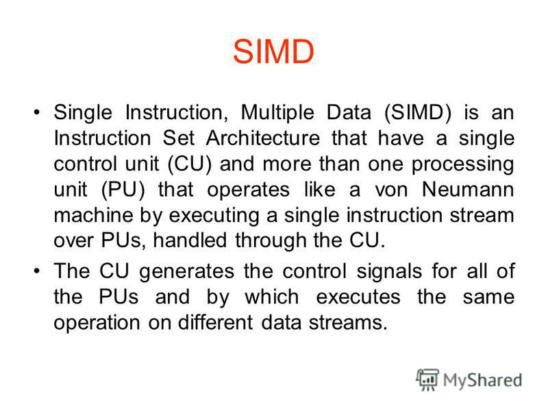 SIMD Single Instruction, Multiple Data (SIMD) is an Instruction Set Architecture that have a single control unit (CU) and more than one processing unit (PU) that operates like a von Neumann machine by executing a single instruction stream over PUs, h