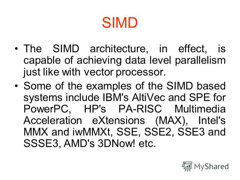 SIMD The SIMD architecture, in effect, is capable of achieving data level parallelism just like with vector processor. Some of the examples of the SIMD based systems include IBM's AltiVec and SPE for PowerPC, HP's PA-RISC Multimedia Acceleration eXte