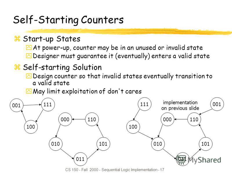 CS 150 - Fall 2000 - Sequential Logic Implementation - 17 Self-Starting Counters zStart-up States yAt power-up, counter may be in an unused or invalid state yDesigner must guarantee it (eventually) enters a valid state zSelf-starting Solution yDesign