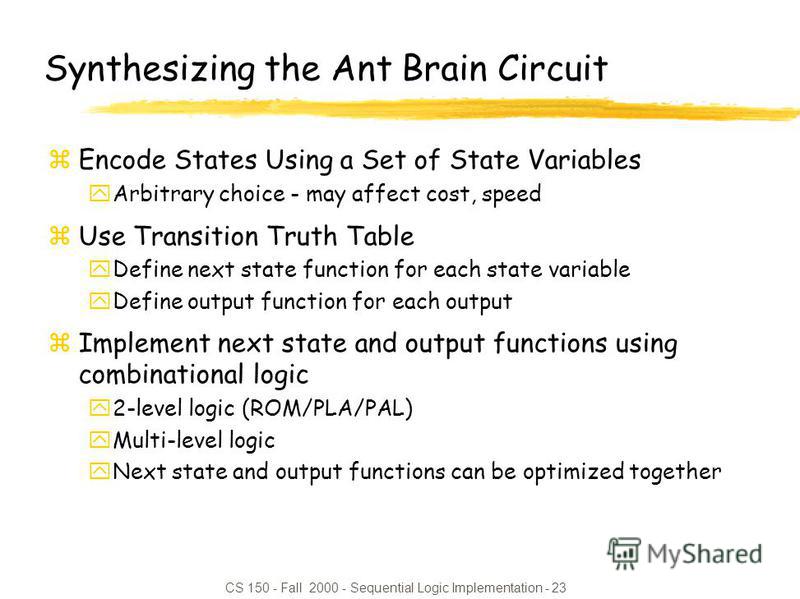 CS 150 - Fall 2000 - Sequential Logic Implementation - 23 Synthesizing the Ant Brain Circuit zEncode States Using a Set of State Variables yArbitrary choice - may affect cost, speed zUse Transition Truth Table yDefine next state function for each sta