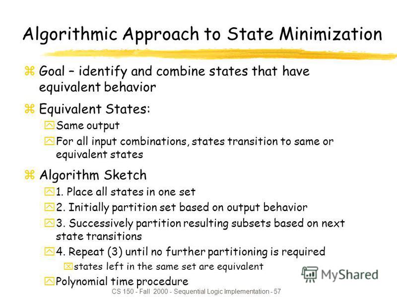 CS 150 - Fall 2000 - Sequential Logic Implementation - 57 Algorithmic Approach to State Minimization zGoal – identify and combine states that have equivalent behavior zEquivalent States: ySame output yFor all input combinations, states transition to 