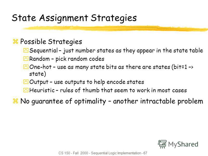 CS 150 - Fall 2000 - Sequential Logic Implementation - 67 State Assignment Strategies zPossible Strategies ySequential – just number states as they appear in the state table yRandom – pick random codes yOne-hot – use as many state bits as there are s