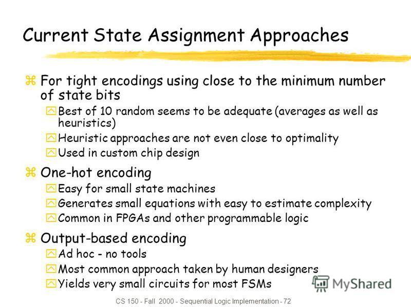 CS 150 - Fall 2000 - Sequential Logic Implementation - 72 Current State Assignment Approaches zFor tight encodings using close to the minimum number of state bits yBest of 10 random seems to be adequate (averages as well as heuristics) yHeuristic app