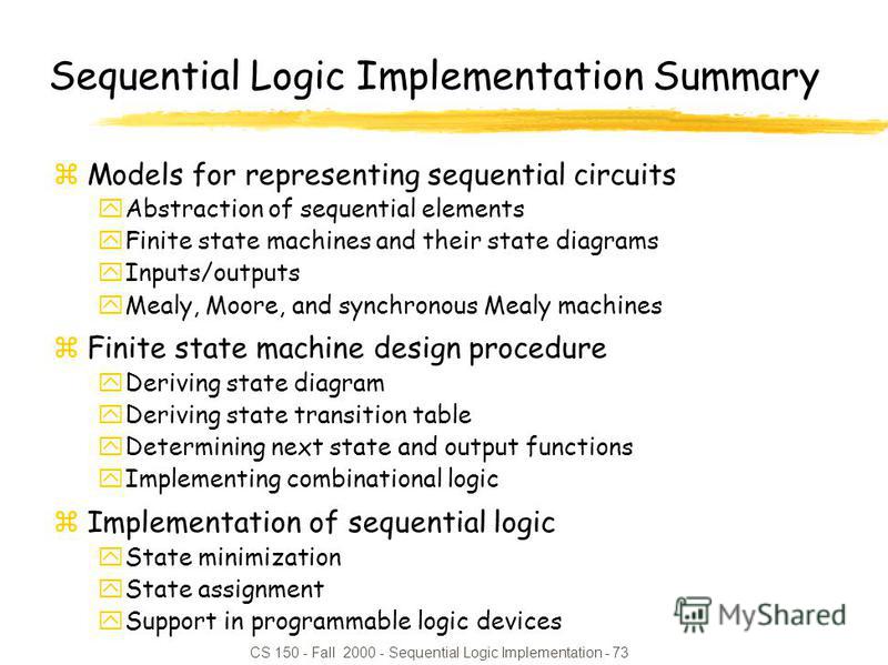 CS 150 - Fall 2000 - Sequential Logic Implementation - 73 Sequential Logic Implementation Summary zModels for representing sequential circuits yAbstraction of sequential elements yFinite state machines and their state diagrams yInputs/outputs yMealy,