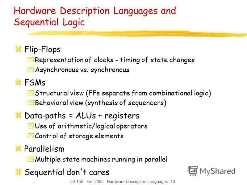 CS 150 - Fall 2000 - Hardware Description Languages - 13 Hardware Description Languages and Sequential Logic zFlip-Flops yRepresentation of clocks - timing of state changes yAsynchronous vs. synchronous zFSMs yStructural view (FFs separate from combi