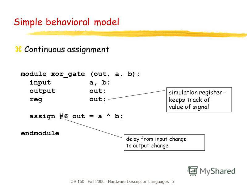 CS 150 - Fall 2000 - Hardware Description Languages - 5 module xor_gate (out, a, b); input a, b; output out; reg out; assign #6 out = a ^ b; endmodule Simple behavioral model zContinuous assignment delay from input change to output change simulation 