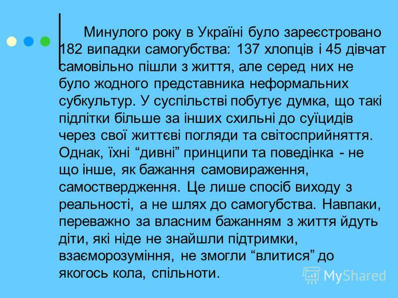 Минулого року в Україні було зареєстровано 182 випадки самогубства: 137 хлопців і 45 дівчат самовільно пішли з життя, але серед них не було жодного представника неформальних субкультур. У суспільстві побутує думка, що такі підлітки більше за інших сх