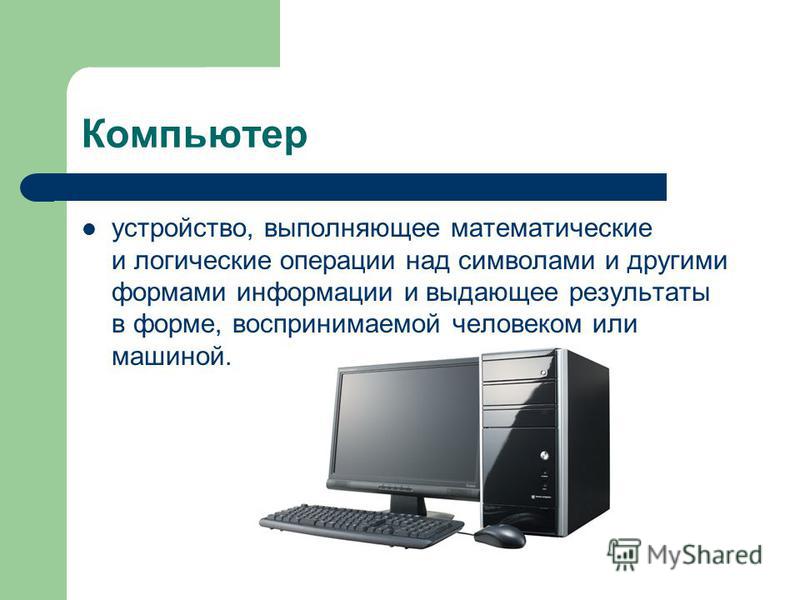 Компьютер устройство, выполняющее математические и логические операции над символами и другими формами информации и выдающее результаты в форме, воспринимаемой человеком или машиной.