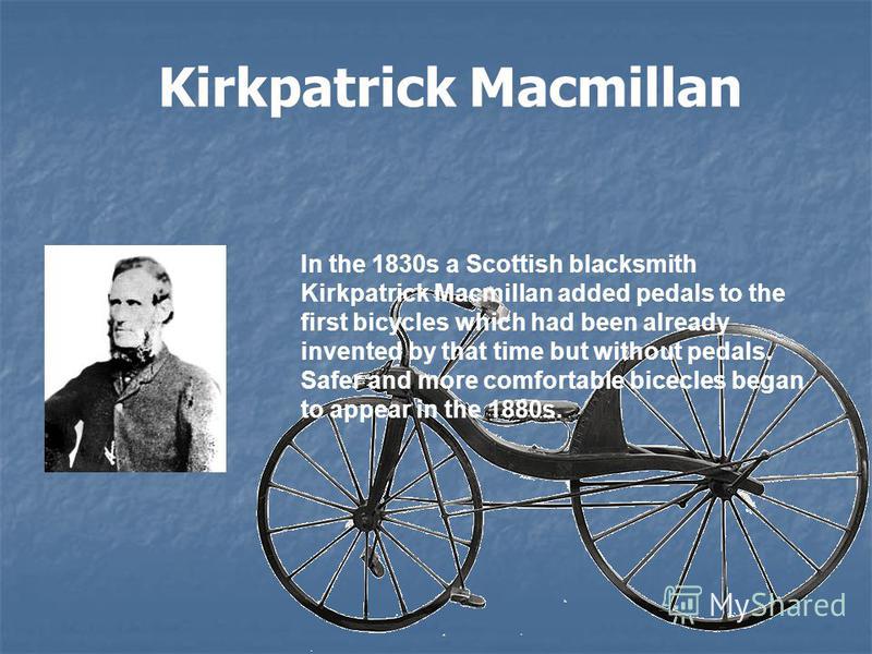 Kirkpatrick Macmillan In the 1830s a Scottish blacksmith Kirkpatrick Macmillan added pedals to the first bicycles which had been already invented by that time but without pedals. Safer and more comfortable bicecles began to appear in the 1880s.
