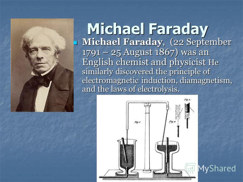 Michael Faraday Michael Faraday, (22 September 1791 – 25 August 1867) was an English chemist and physicist He similarly discovered the principle of electromagnetic induction, diamagnetism, and the laws of electrolysis. Michael Faraday, (22 September 