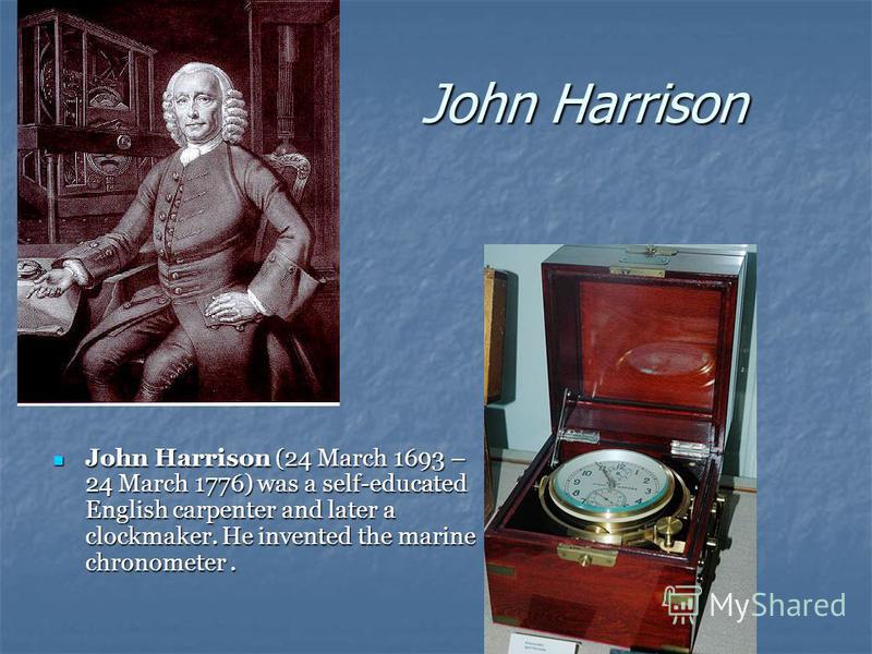 John Harrison John Harrison (24 March 1693 – 24 March 1776) was a self-educated English carpenter and later a clockmaker. He invented the marine chronometer. John Harrison (24 March 1693 – 24 March 1776) was a self-educated English carpenter and late