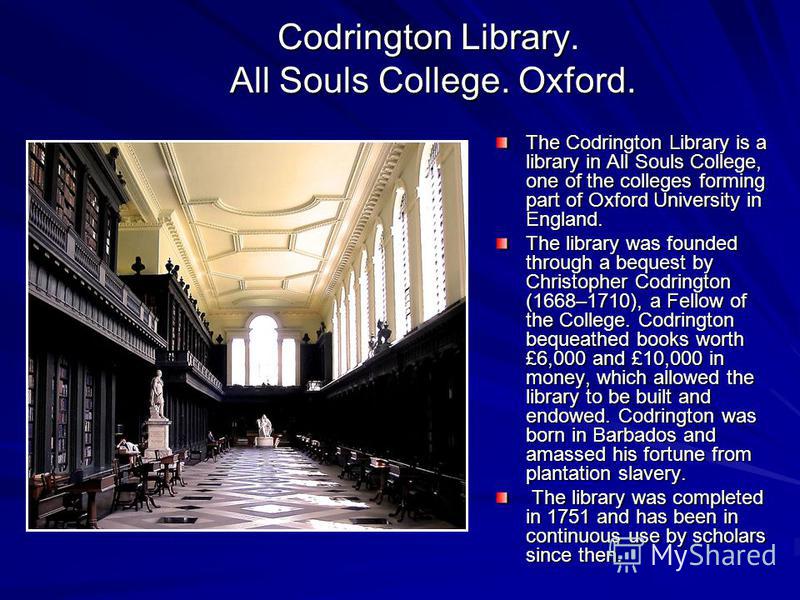 Codrington Library. All Souls College. Oxford. The Codrington Library is a library in All Souls College, one of the colleges forming part of Oxford University in England. The library was founded through a bequest by Christopher Codrington (1668–1710)