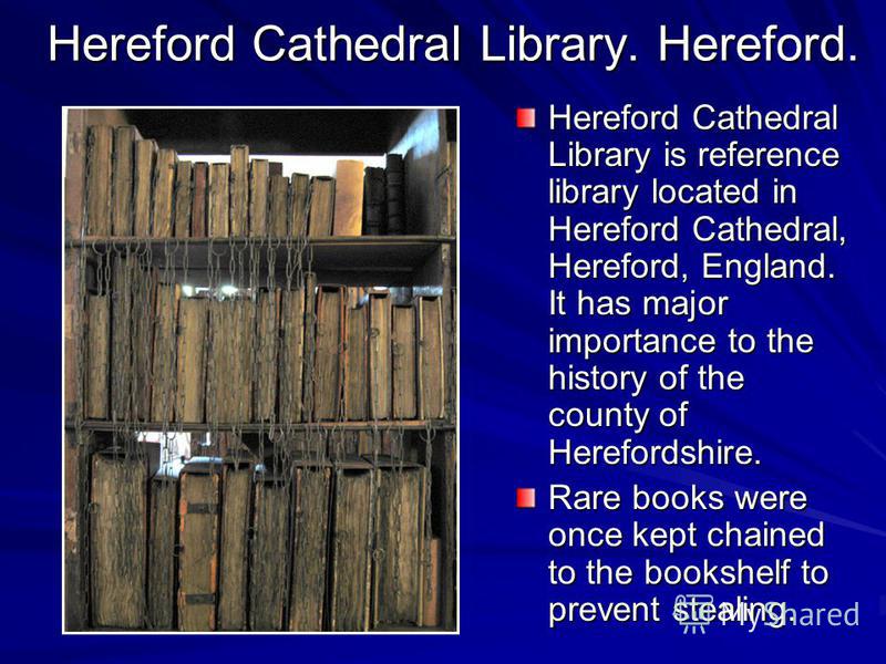 Hereford Cathedral Library. Hereford. Hereford Cathedral Library is reference library located in Hereford Cathedral, Hereford, England. It has major importance to the history of the county of Herefordshire. Rare books were once kept chained to the bo