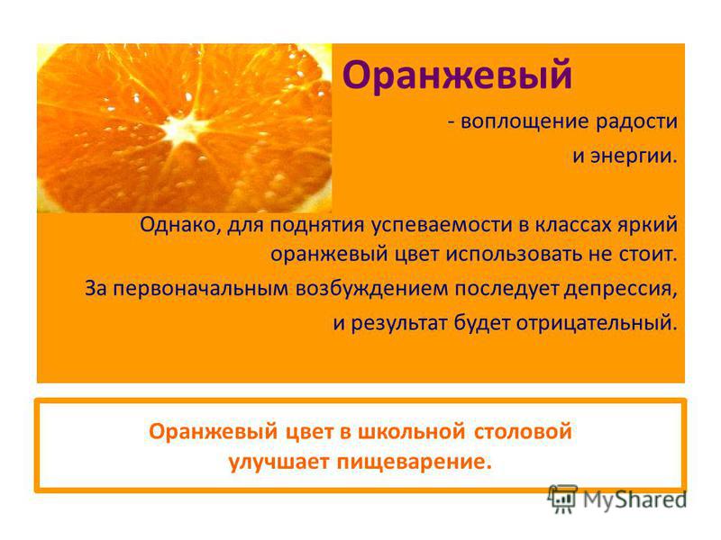 Оранжевый цвет в школьной столовой улучшает пищеварение. Оранжевый - воплощение радости и энергии. Однако, для поднятия успеваемости в классах яркий оранжевый цвет использовать не стоит. За первоначальным возбуждением последует депрессия, и результат