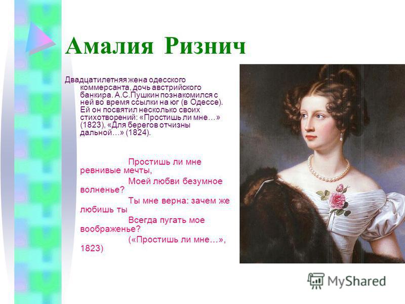 Амалия Ризнич Двадцатилетняя жена одесского коммерсанта, дочь австрийского банкира. А.С.Пушкин познакомился с ней во время ссылки на юг (в Одессе). Ей он посвятил несколько своих стихотворений: «Простишь ли мне…» (1823), «Для берегов отчизны дальней…