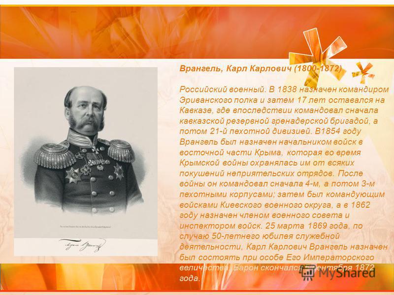 Врангель, Карл Карлович (1800-1872) Российский военный. В 1838 назначен командиром Эриванского полка и затем 17 лет оставался на Кавказе, где впоследствии командовал сначала кавказской резервной гренадерской бригадой, а потом 21-й пехотной дивизией. 