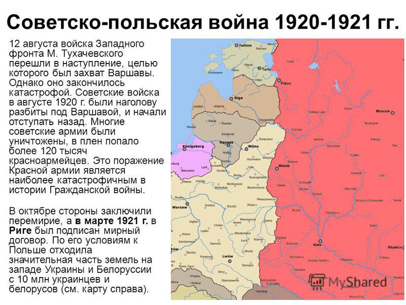 Советско-польская война 1920-1921 гг. 12 августа войска Западного фронта М. Тухачевского перешли в наступление, целью которого был захват Варшавы. Однако оно закончилось катастрофой. Советские войска в августе 1920 г. были наголову разбиты под Варшав