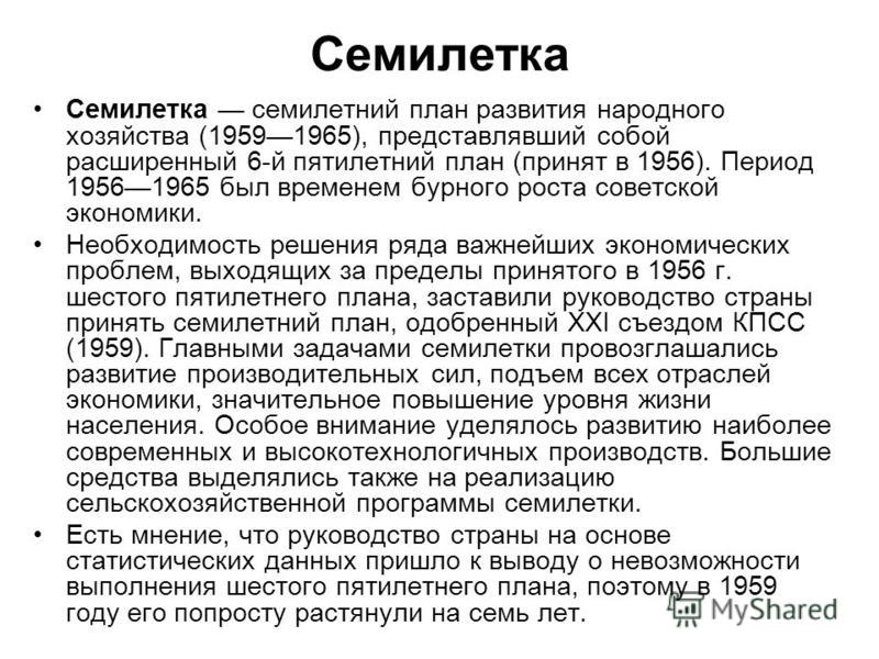 Семилетка Семилетка семилетний план развития народного хозяйства (19591965), представлявший собой расширенный 6-й пятилетний план (принят в 1956). Период 19561965 был временем бурного роста советской экономики. Необходимость решения ряда важнейших эк