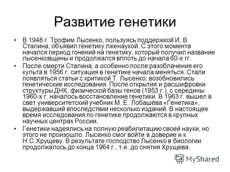 Развитие генетики В 1948 г. Трофим Лысенко, пользуясь поддержкой И. В. Сталина, объявил генетику лженаукой. С этого момента начался период гонений на генетику, который получил название лысенковщины и продолжался вплоть до начала 60-х гг. После смерти