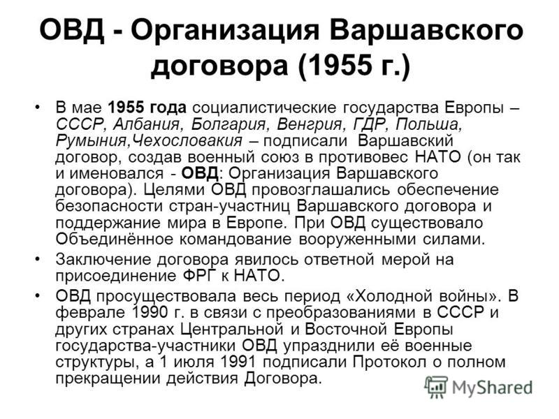 ОВД - Организация Варшавского договора (1955 г.) В мае 1955 года социалистические государства Европы – СССР, Албания, Болгария, Венгрия, ГДР, Польша, Румыния,Чехословакия – подписали Варшавский договор, создав военный союз в противовес НАТО (он так и