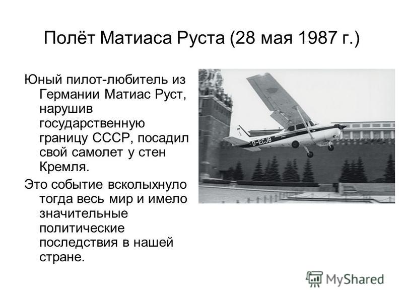 Полёт Матиаса Руста (28 мая 1987 г.) Юный пилот-любитель из Германии Матиас Руст, нарушив государственную границу СССР, посадил свой самолет у стен Кремля. Это событие всколыхнуло тогда весь мир и имело значительные политические последствия в нашей с