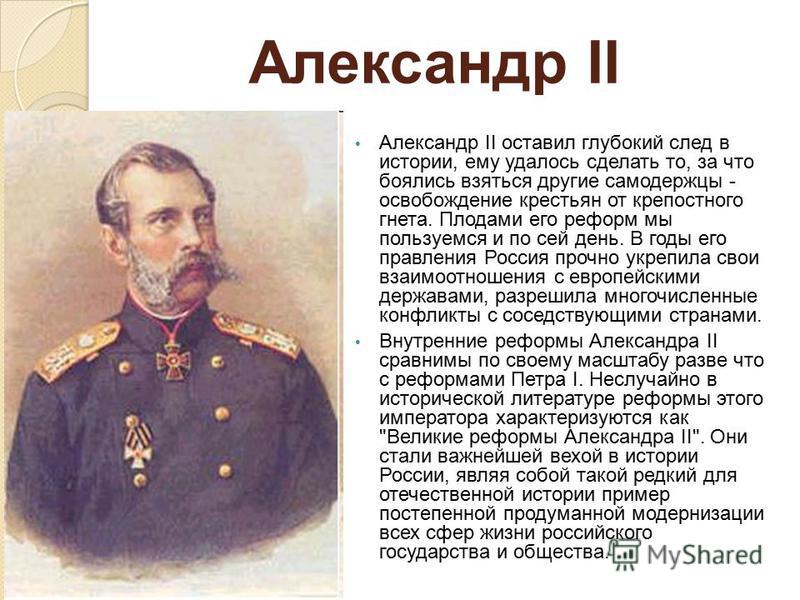 Александр II Александр II оставил глубокий след в истории, ему удалось сделать то, за что боялись взяться другие самодержцы - освобождение крестьян от крепостного гнета. Плодами его реформ мы пользуемся и по сей день. В годы его правления Россия проч