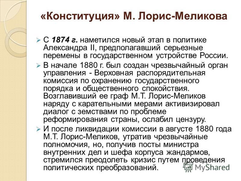 «Конституция» М. Лорис-Меликова С 1874 г. наметился новый этап в политике Александра II, предполагавший серьезные перемены в государственном устройстве России. В начале 1880 г. был создан чрезвычайный орган управления - Верховная распорядительная ком