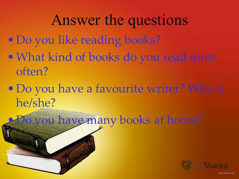 Answer the questions Do you like reading books? What kind of books do you read most often? Do you have a favourite writer? Who is he/she? Do you have many books at home?
