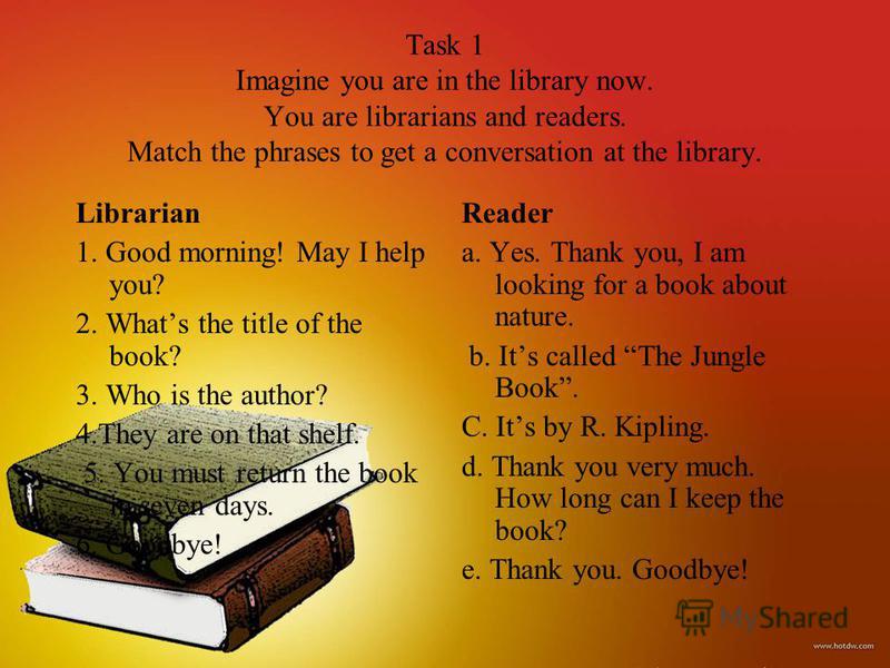 Task 1 Imagine you are in the library now. You are librarians and readers. Match the phrases to get a conversation at the library. Librarian 1. Good morning! May I help you? 2. Whats the title of the book? 3. Who is the author? 4.They are on that she