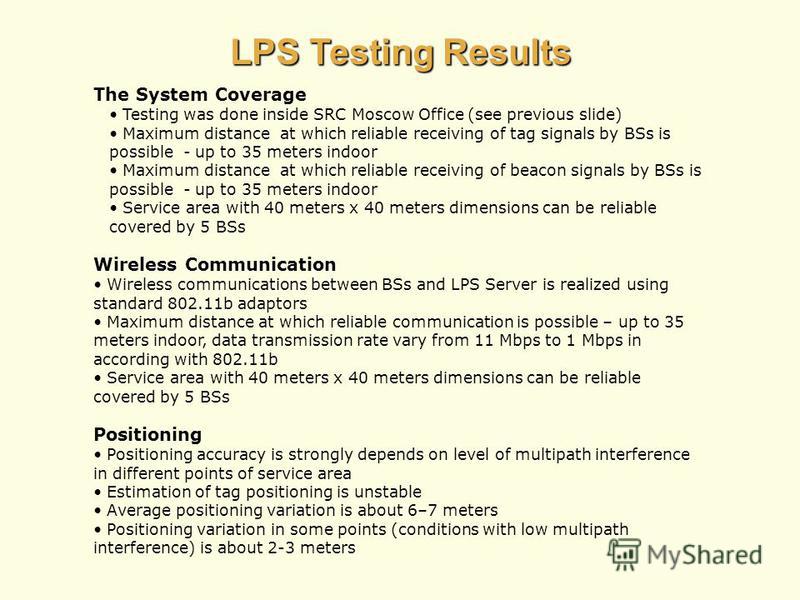 LPS Testing Results The System Coverage Testing was done inside SRC Moscow Office (see previous slide) Maximum distance at which reliable receiving of tag signals by BSs is possible - up to 35 meters indoor Maximum distance at which reliable receivin