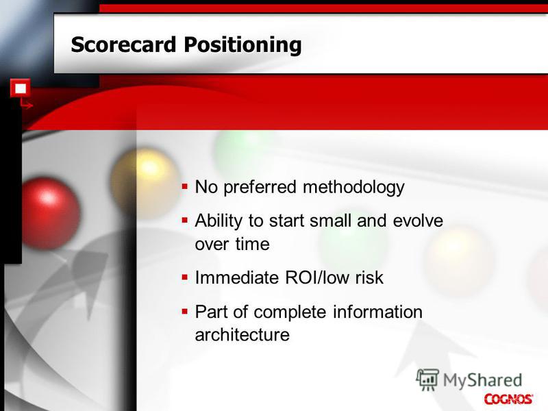 Scorecard Positioning No preferred methodology Ability to start small and evolve over time Immediate ROI/low risk Part of complete information architecture