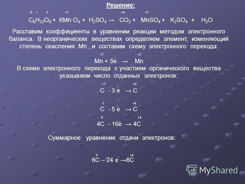 Решение: С 6 Н 12 О 6 + КМn O 4 + H 2 SO 4 CO 2 + MnSO 4 + K 2 SO 4 + H 2 O +7 +4 +20 + -2 Расставим коэффициенты в уравнении реакции методом электронного баланса. В неорганических веществах определяем элемент, изменяющий степень окисления Mn, и сост