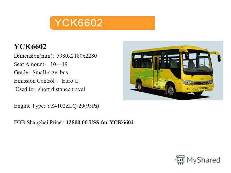 YCK6602 Dimension(mm): 5980x2180x2280 Seat Amount: 1019 Grade: Small-size bus Emission Control : Euro Used for short distance travel Engine Type: YZ4102ZLQ-20(95Ps) FOB Shanghai Price : 13800.00 US$ for YCK6602