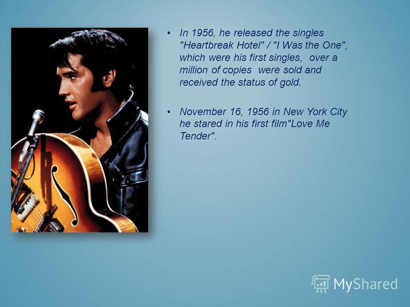 In 1956, he released the singles Heartbreak Hotel / I Was the One, which were his first singles, over a million of copies were sold and received the status of gold. November 16, 1956 in New York City he stared in his first filmLove Me Tender.