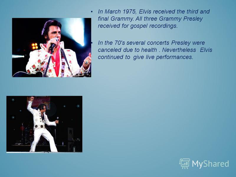 In March 1975, Elvis received the third and final Grammy. All three Grammy Presley received for gospel recordings. In the 70's several concerts Presley were canceled due to health. Nevertheless Elvis continued to give live performances.