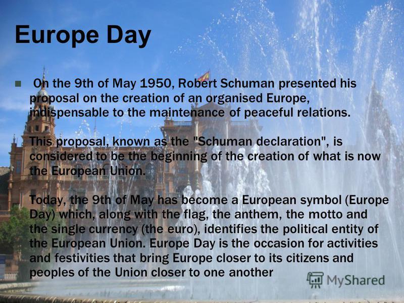 Europe Day On the 9th of May 1950, Robert Schuman presented his proposal on the creation of an organised Europe, indispensable to the maintenance of peaceful relations. This proposal, known as the 