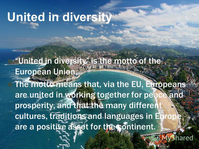 United in diversity United in diversity is the motto of the European Union. The motto means that, via the EU, Europeans are united in working together for peace and prosperity, and that the many different cultures, traditions and languages in Europe 