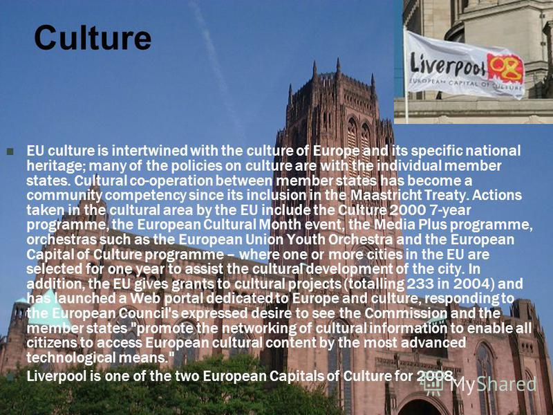 Culture EU culture is intertwined with the culture of Europe and its specific national heritage; many of the policies on culture are with the individual member states. Cultural co-operation between member states has become a community competency sinc